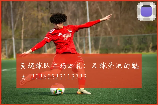 英超球队主场巡礼:足球圣地的魅力_20260523113723