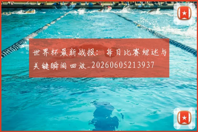 世界杯最新战报：每日比赛综述与关键瞬间回放_20260605213937