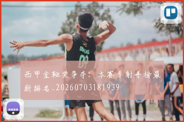西甲金靴奖争夺:本赛季射手榜最新排名_20260703181939