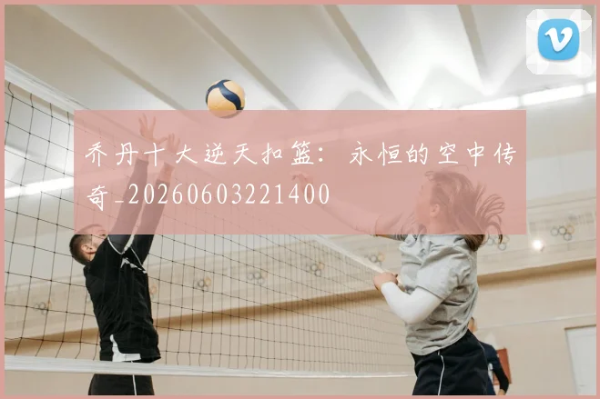 乔丹十大逆天扣篮：永恒的空中传奇_20260603221400