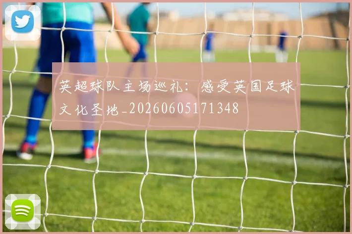 英超球队主场巡礼:感受英国足球文化圣地_20260605171348