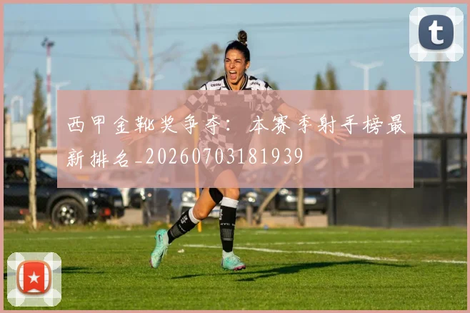西甲金靴奖争夺:本赛季射手榜最新排名_20260703181939