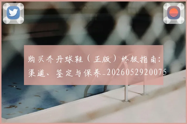 购买乔丹球鞋(正版)终极指南:渠道、鉴定与保养_20260529200754