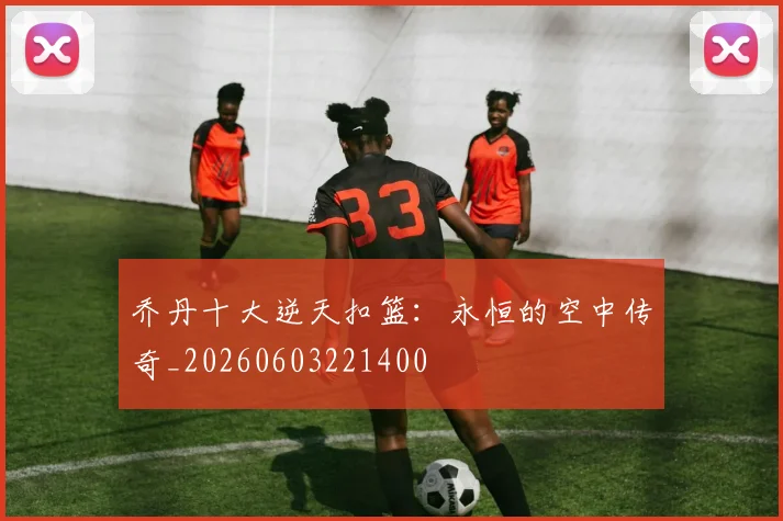 乔丹十大逆天扣篮：永恒的空中传奇_20260603221400