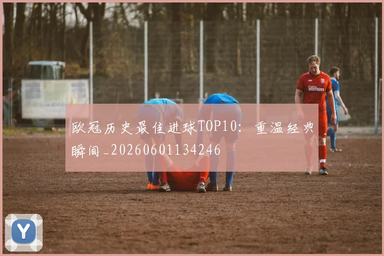欧冠历史最佳进球TOP10：重温经典瞬间_20260601134246