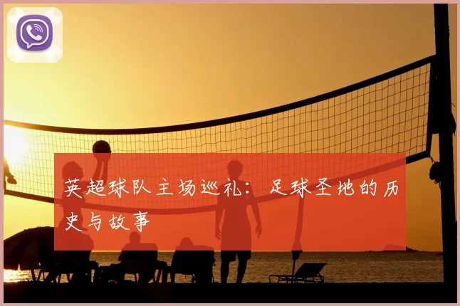 英超球队主场巡礼:足球圣地的历史与故事