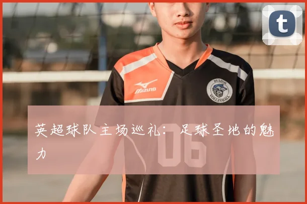 英超球队主场巡礼：足球圣地的魅力